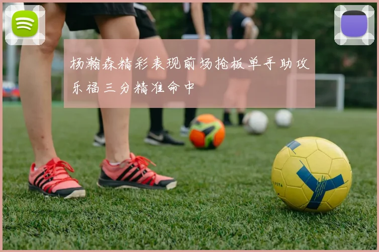 杨瀚森精彩表现前场抢板单手助攻乐福三分精准命中