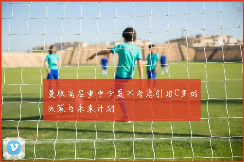 曼联高层重申今夏不考虑引进C罗的决策与未来计划