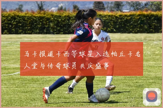 马卡报道卡西等球星入选帕丘卡名人堂与传奇球员共庆盛事