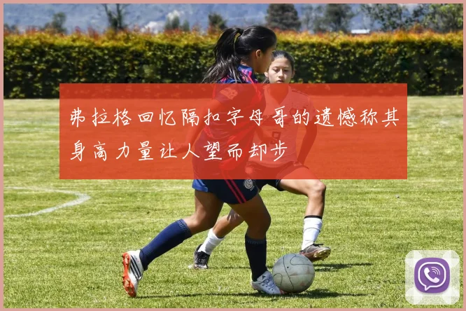弗拉格回忆隔扣字母哥的遗憾称其身高力量让人望而却步