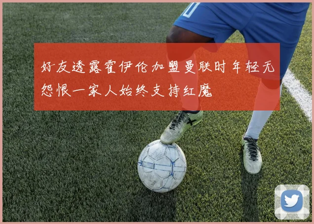 好友透露霍伊伦加盟曼联时年轻无怨恨一家人始终支持红魔