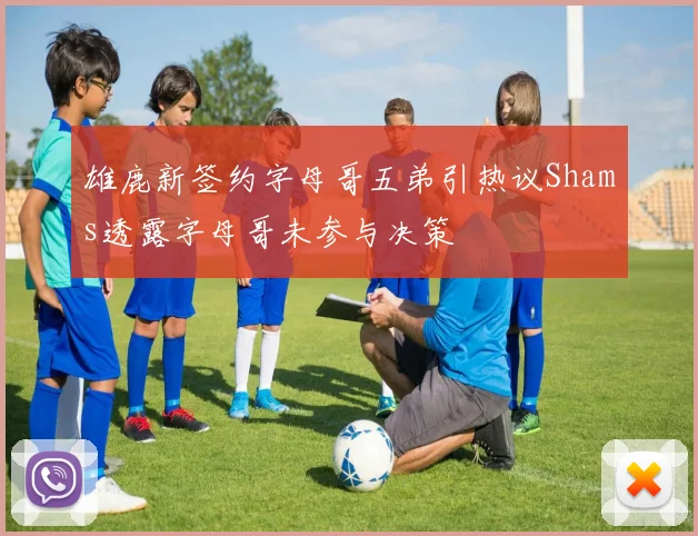 雄鹿新签约字母哥五弟引热议Shams透露字母哥未参与决策