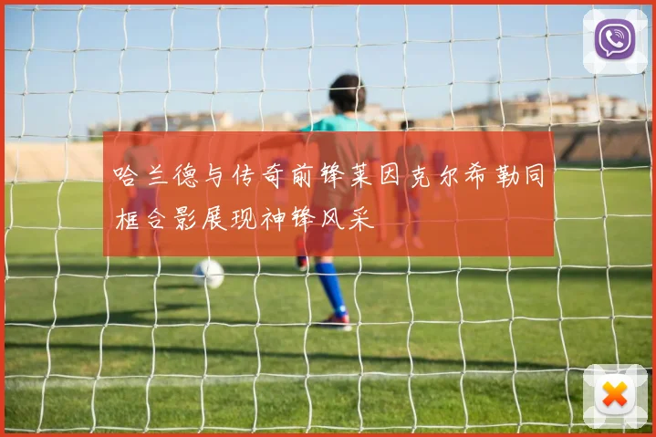 哈兰德与传奇前锋莱因克尔希勒同框合影展现神锋风采