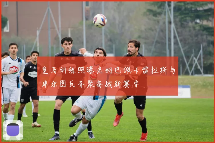 皇马训练照曝光姆巴佩卡雷拉斯与库尔图瓦齐聚备战新赛季