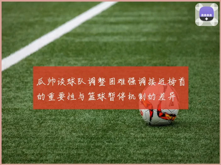 瓜帅谈球队调整困难强调接近榜首的重要性与篮球暂停机制的差异