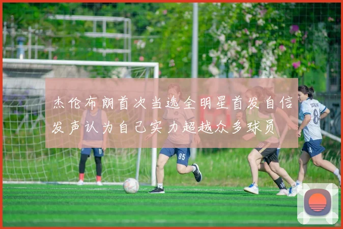 杰伦布朗首次当选全明星首发自信发声认为自己实力超越众多球员
