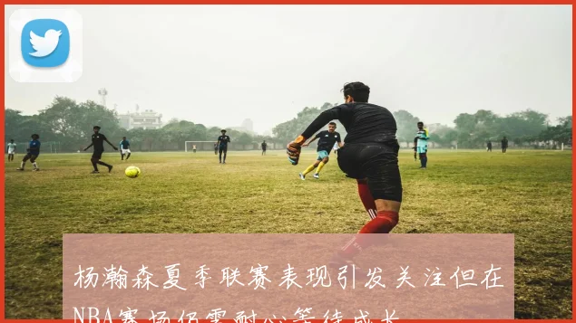 杨瀚森夏季联赛表现引发关注但在NBA赛场仍需耐心等待成长
