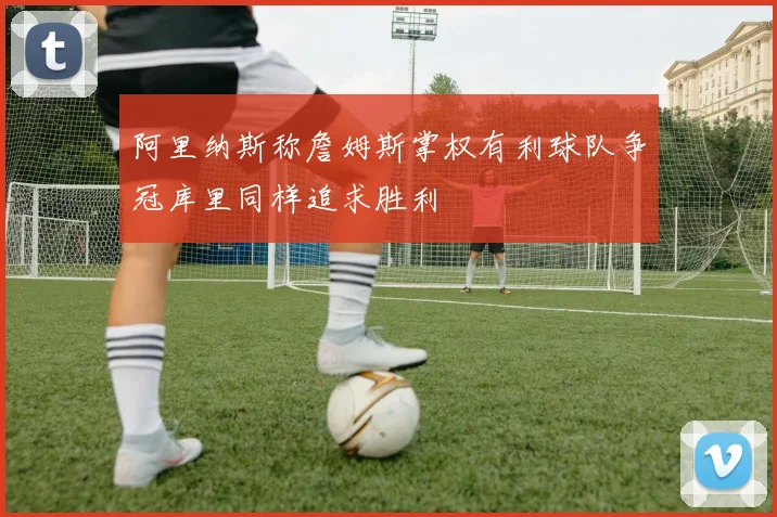 阿里纳斯称詹姆斯掌权有利球队争冠库里同样追求胜利
