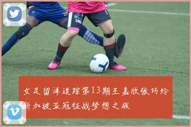 女足留洋追踪第13期王嘉欣张巧玲新加坡亚冠征战梦想之旅