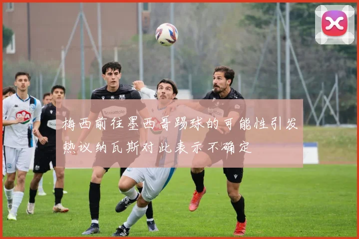 梅西前往墨西哥踢球的可能性引发热议纳瓦斯对此表示不确定
