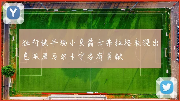 独行侠半场小负爵士弗拉格表现出色浓眉马尔卡宁各有贡献
