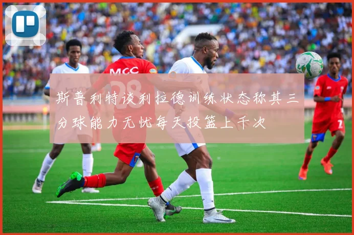 斯普利特谈利拉德训练状态称其三分球能力无忧每天投篮上千次