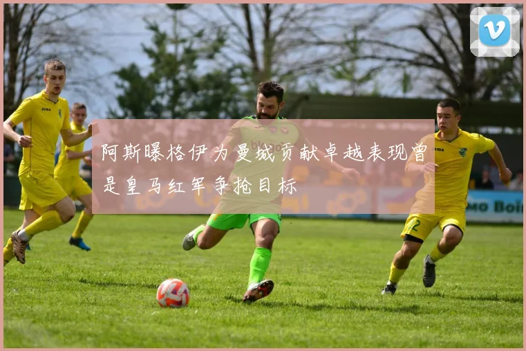阿斯曝格伊为曼城贡献卓越表现曾是皇马红军争抢目标