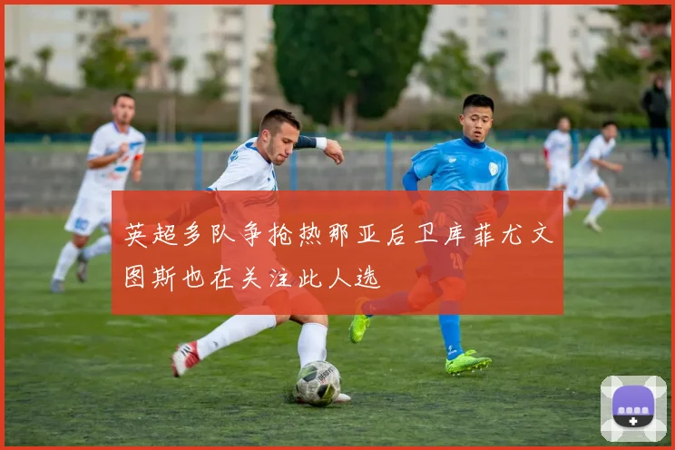 英超多队争抢热那亚后卫库菲尤文图斯也在关注此人选