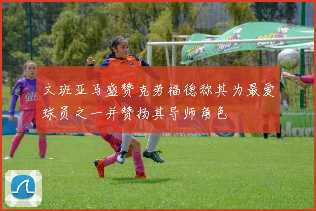文班亚马盛赞克劳福德称其为最爱球员之一并赞扬其导师角色