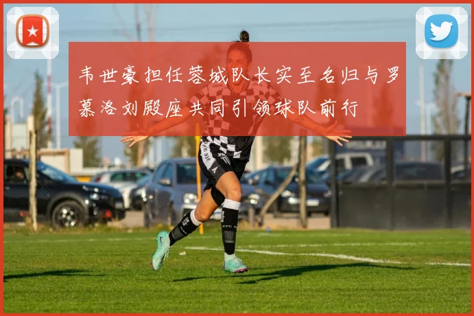 韦世豪担任蓉城队长实至名归与罗慕洛刘殿座共同引领球队前行