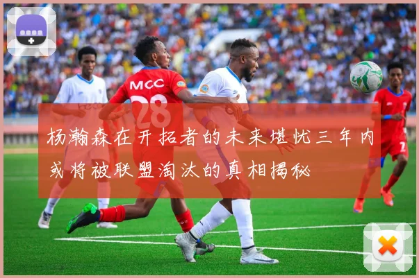杨瀚森在开拓者的未来堪忧三年内或将被联盟淘汰的真相揭秘