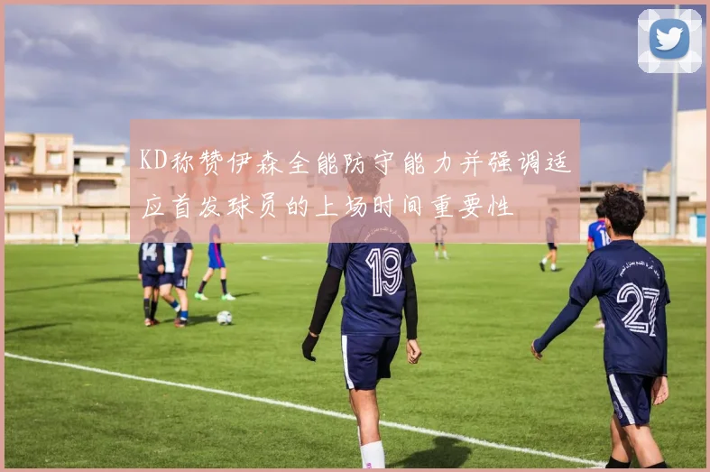 KD称赞伊森全能防守能力并强调适应首发球员的上场时间重要性