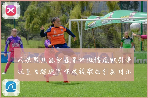 西媒聚焦赫伊森事件微博道歉引争议皇马球迷曾唱歧视歌曲引发讨论