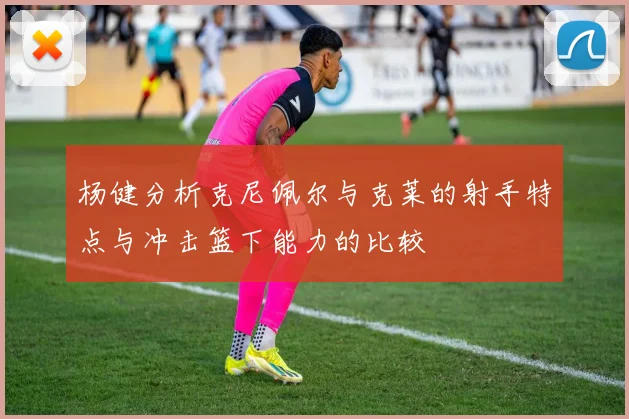 杨健分析克尼佩尔与克莱的射手特点与冲击篮下能力的比较