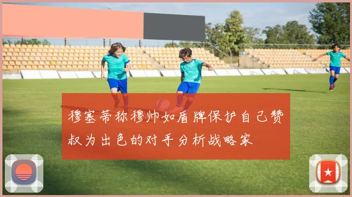 穆塞蒂称穆帅如盾牌保护自己赞囧叔为出色的对手分析战略家