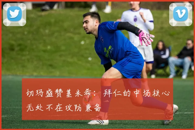 切玛盛赞基米希：拜仁的中场核心无处不在攻防兼备