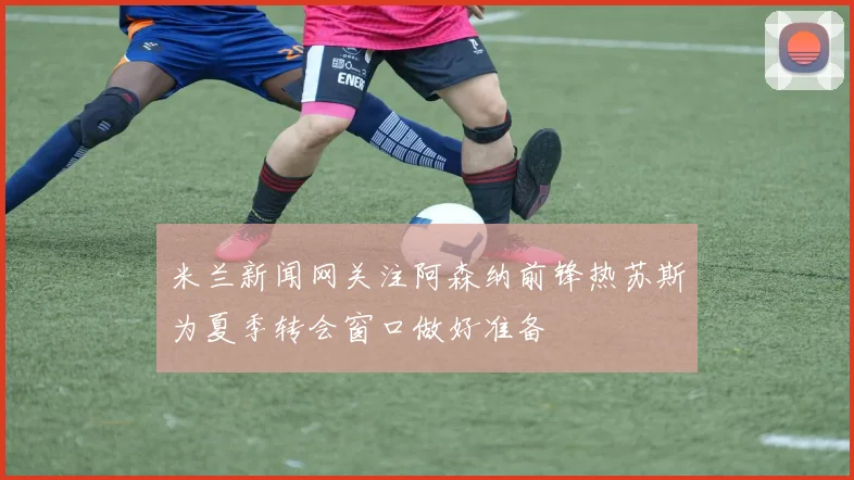 米兰新闻网关注阿森纳前锋热苏斯为夏季转会窗口做好准备