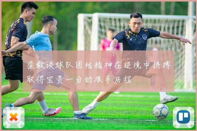 栾毅谈球队团结精神在逆境中拼搏取得宝贵一分的艰辛历程